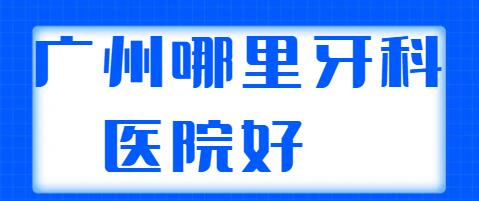 广州哪里的牙科医院好？技术排名前三|前五综合实力相差不大，随意选~