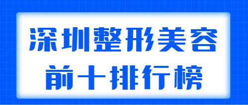 深圳整形美容前十排行榜2022新版：市人民医院、深圳艺星都是实力机构！