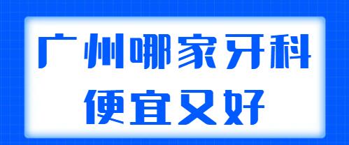 2022广州哪家牙科便宜又好？TOP5强机构帮你整理好了，可以放心选~