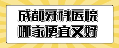 2022成都牙科医院哪家便宜又好？帮你整理出5家口碑评价好的，你看中哪家？