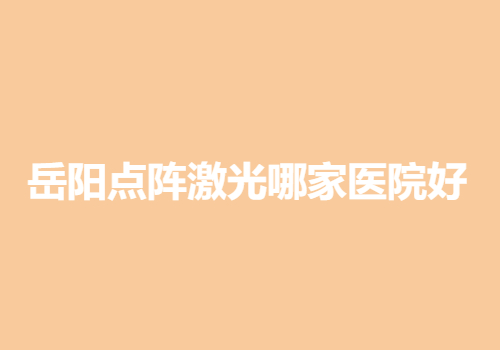 岳阳点阵激光哪家医院好？当地靠谱医院名单出炉~机构排行榜发布