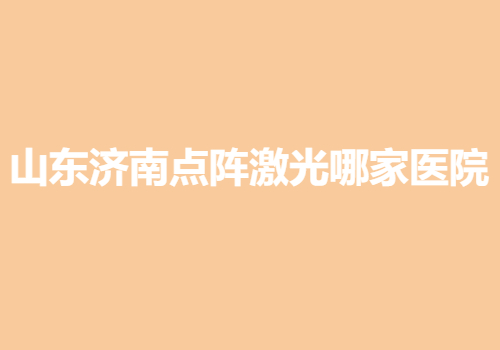 山东济南点阵激光哪家医院好？当地热门靠谱医院名单出炉|排行榜