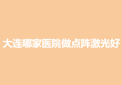 大连哪家医院做点阵激光好？五大正规医院信息发布！医院基本信息介绍