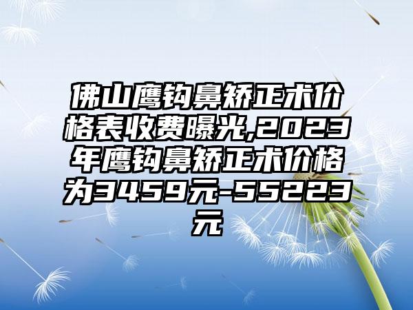 佛山鹰钩鼻矫正术价格表收费曝光,2023年鹰钩鼻矫正术价格为3459元-55223元