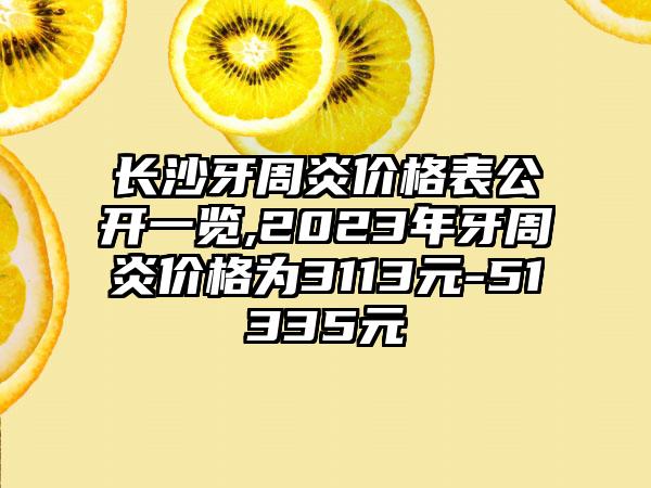 长沙牙周炎价格表公开一览,2023年牙周炎价格为3113元-51335元