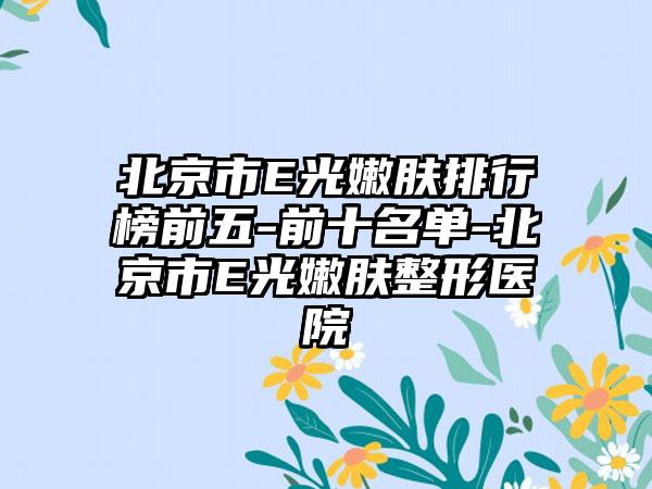 北京市E光嫩肤排行榜前五-前十名单-北京市E光嫩肤整形医院