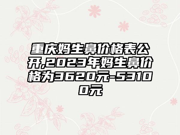 重庆妈生鼻价格表公开,2023年妈生鼻价格为3620元-53100元