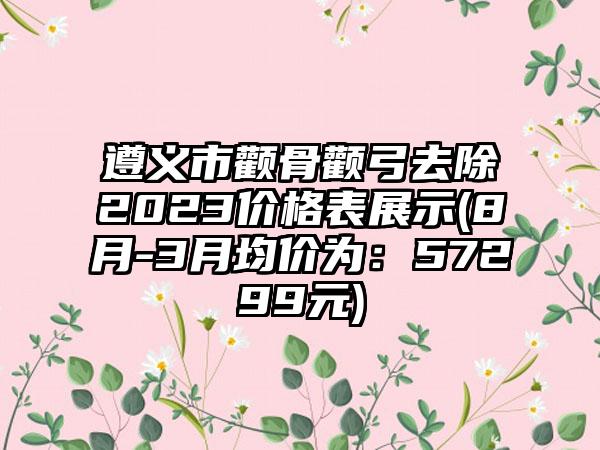 遵义市颧骨颧弓去除2023价格表展示(8月-3月均价为：57299元)