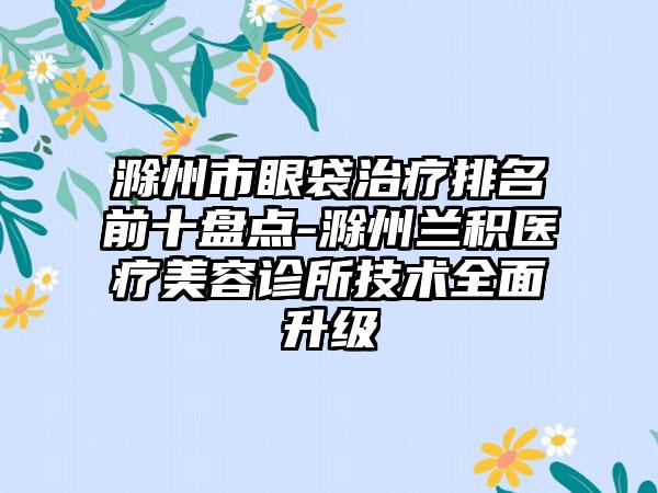 滁州市眼袋治疗排名前十盘点-滁州兰积医疗美容诊所技术多面升级