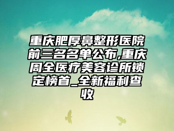 重庆肥厚鼻整形医院前三名名单公布,重庆周全医疗美容诊所锁定榜首_全新福利查收