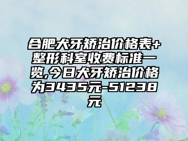 合肥犬牙矫治价格表+整形科室收费标准一览,今日犬牙矫治价格为3435元-51238元