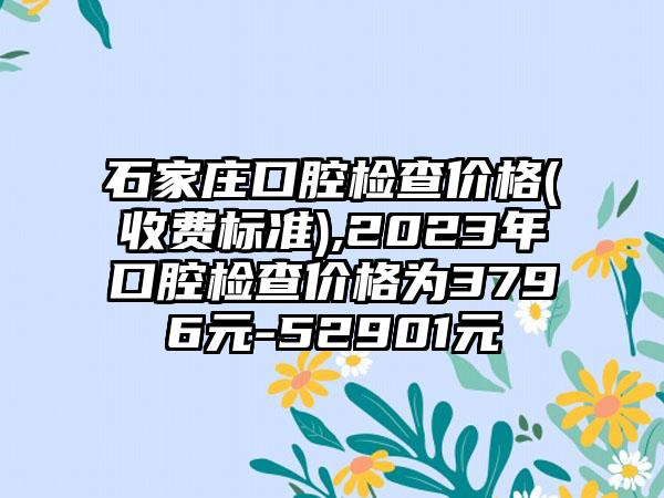 石家庄口腔检查价格(收费标准),2023年口腔检查价格为3796元-52901元