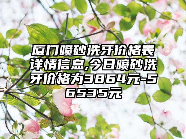 厦门喷砂洗牙价格表详情信息,今日喷砂洗牙价格为3864元-56535元