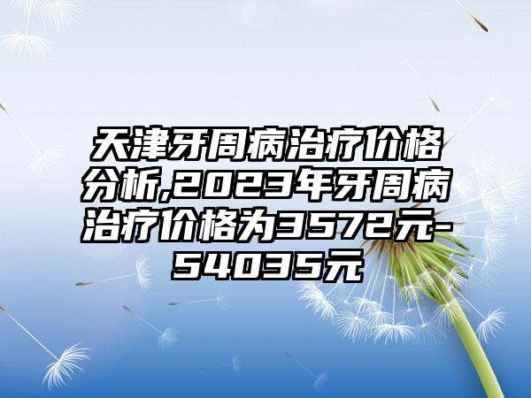 天津牙周病治疗价格分析,2023年牙周病治疗价格为3572元-54035元