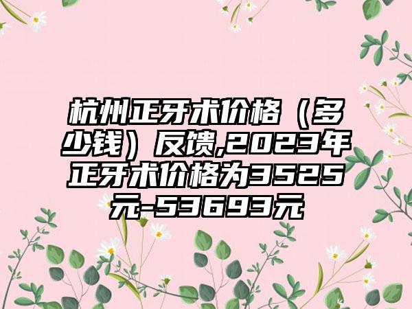 杭州正牙术价格（多少钱）反馈,2023年正牙术价格为3525元-53693元