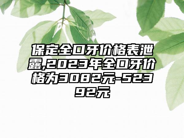 保定全口牙价格表泄露,2023年全口牙价格为3082元-52392元