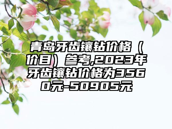 青岛牙齿镶钻价格（价目）参考,2023年牙齿镶钻价格为3560元-50905元