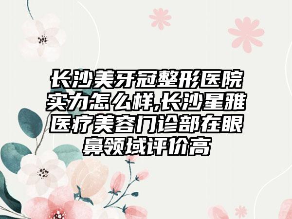 长沙美牙冠整形医院实力怎么样,长沙星雅医疗美容门诊部在眼鼻领域评价高