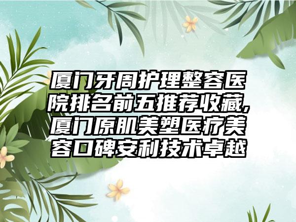 厦门牙周护理整容医院排名前五推荐收藏,厦门原肌美塑医疗美容口碑安利技术卓越