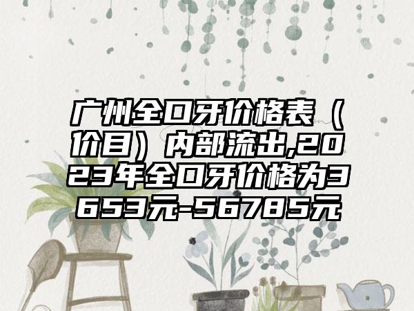 广州全口牙价格表（价目）内部流出,2023年全口牙价格为3653元-56785元