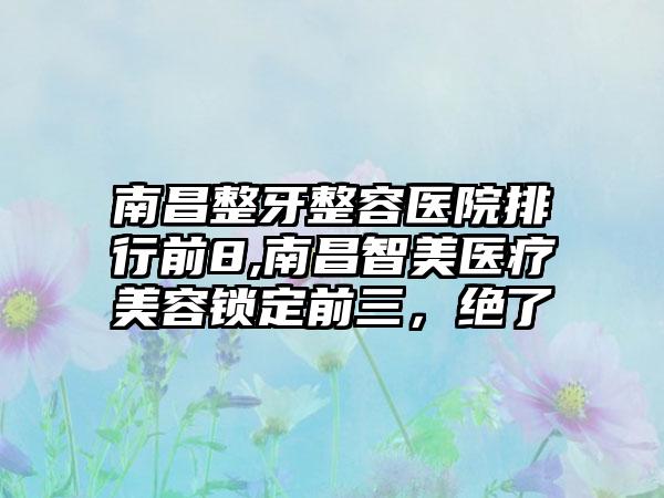 南昌整牙整容医院排行前8,南昌智美医疗美容锁定前三，绝了