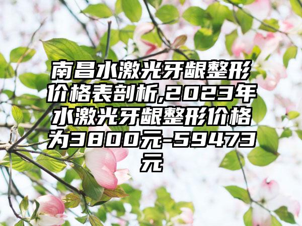 南昌水激光牙龈整形价格表剖析,2023年水激光牙龈整形价格为3800元-59473元