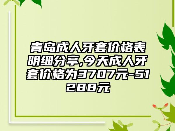 青岛成人牙套价格表明细分享,今天成人牙套价格为3707元-51288元