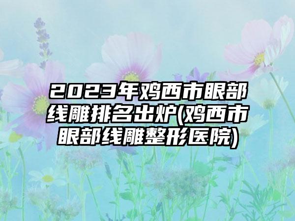 2023年鸡西市眼部线雕排名出炉(鸡西市眼部线雕整形医院)