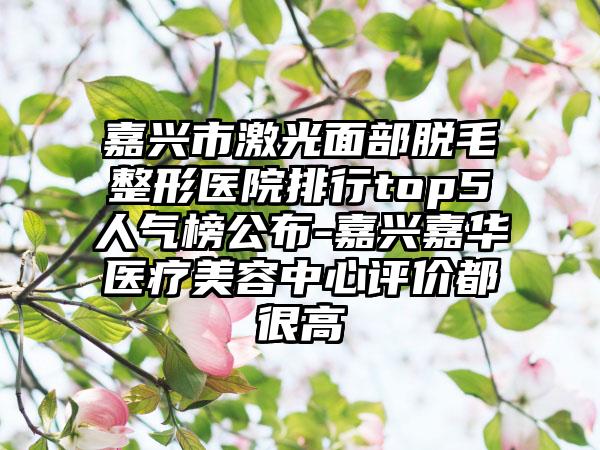 嘉兴市激光面部脱毛整形医院排行top5人气榜公布-嘉兴嘉华医疗美容中心评价都很高