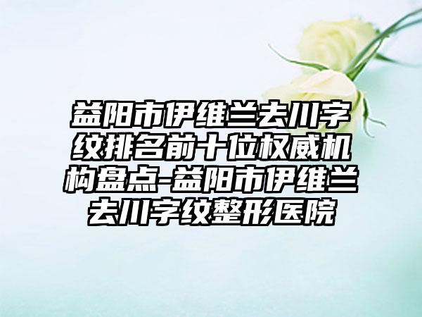 益阳市伊维兰去川字纹排名前十位权威机构盘点-益阳市伊维兰去川字纹整形医院