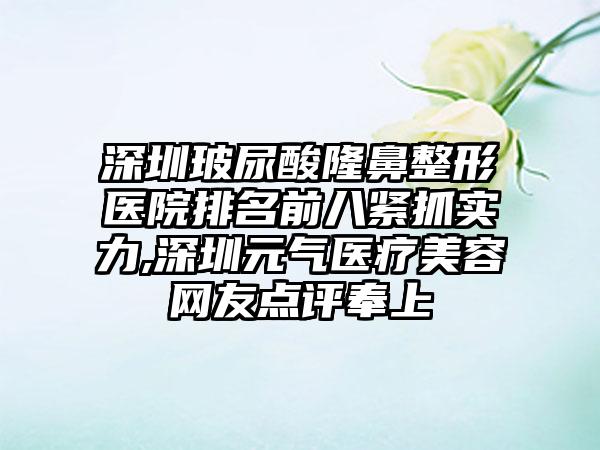 深圳玻尿酸隆鼻整形医院排名前八紧抓实力,深圳元气医疗美容网友点评奉上