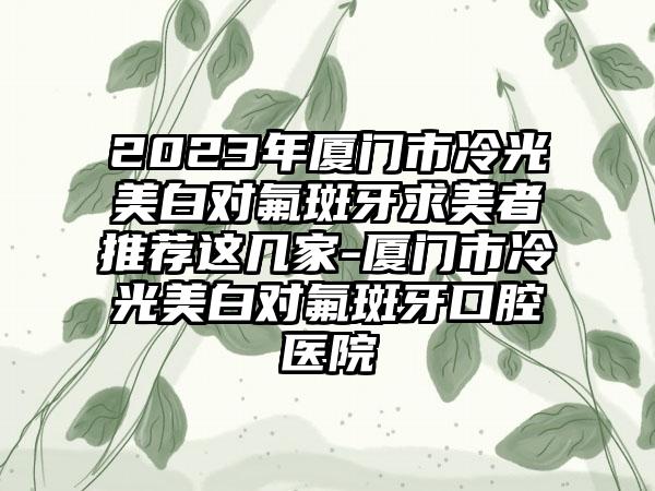 2023年厦门市冷光美白对氟斑牙求美者推荐这几家-厦门市冷光美白对氟斑牙口腔医院