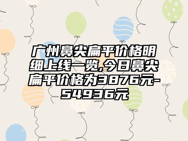 广州鼻尖扁平价格明细上线一览,今日鼻尖扁平价格为3876元-54936元