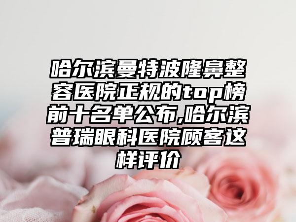 哈尔滨曼特波隆鼻整容医院正规的top榜前十名单公布,哈尔滨普瑞眼科医院顾客这样评价