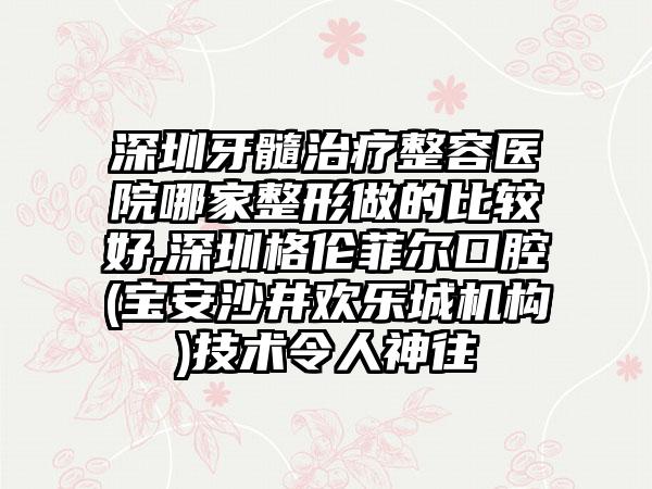 深圳牙髓治疗整容医院哪家整形做的比较好,深圳格伦菲尔口腔(宝安沙井欢乐城机构)技术令人神往