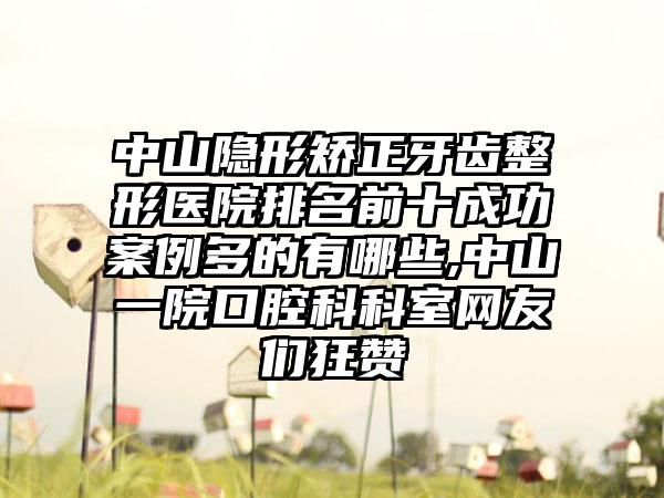 中山隐形矫正牙齿整形医院排名前十成功实例多的有哪些,中山一院口腔科科室网友们狂赞