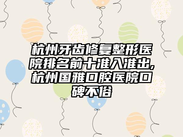 杭州牙齿修复整形医院排名前十准入准出,杭州国雅口腔医院口碑不俗