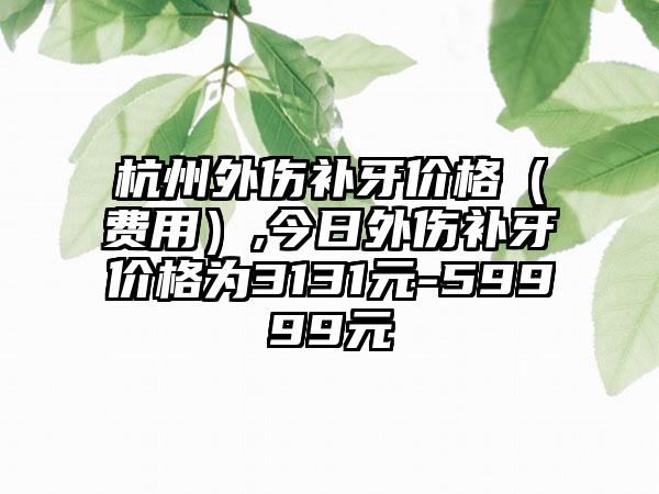 杭州外伤补牙价格（费用）,今日外伤补牙价格为3131元-59999元