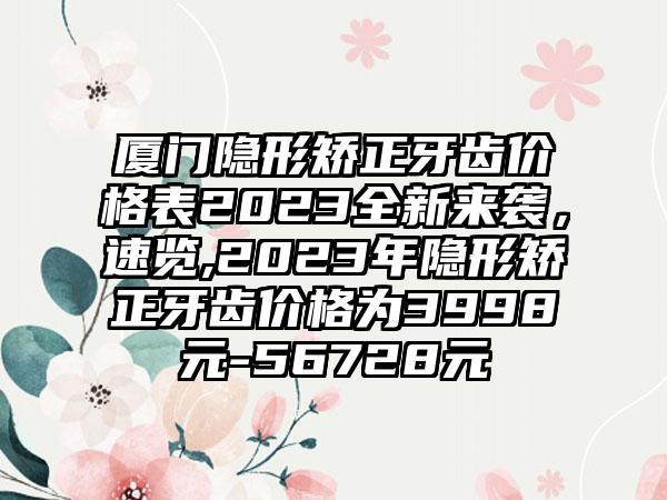 厦门隐形矫正牙齿价格表2023全新来袭，速览,2023年隐形矫正牙齿价格为3998元-56728元