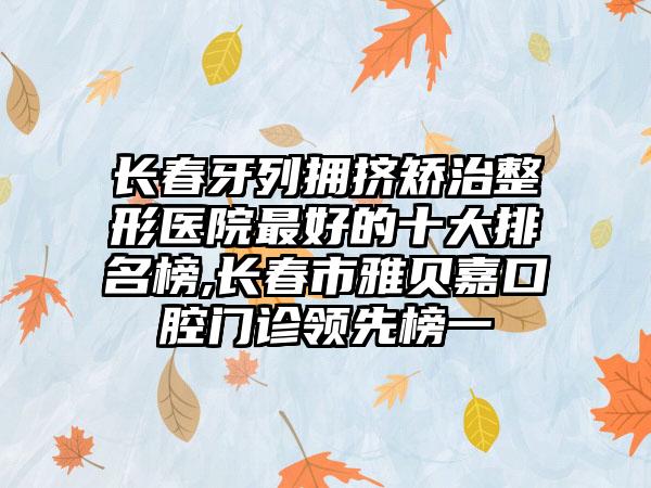 长春牙列拥挤矫治整形医院较好的十大排名榜,长春市雅贝嘉口腔门诊领跑榜一