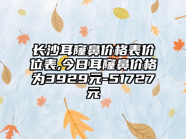 长沙耳窿鼻价格表价位表,今日耳窿鼻价格为3929元-51727元