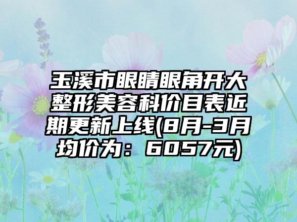 玉溪市眼睛眼角开大整形美容科价目表近期更新上线(8月-3月均价为：6057元)