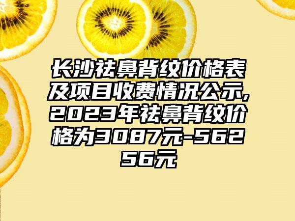 长沙祛鼻背纹价格表及项目收费情况公示,2023年祛鼻背纹价格为3087元-56256元