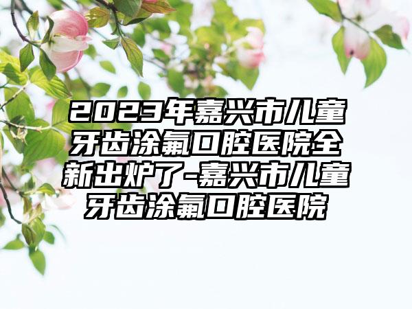 2023年嘉兴市儿童牙齿涂氟口腔医院全新出炉了-嘉兴市儿童牙齿涂氟口腔医院