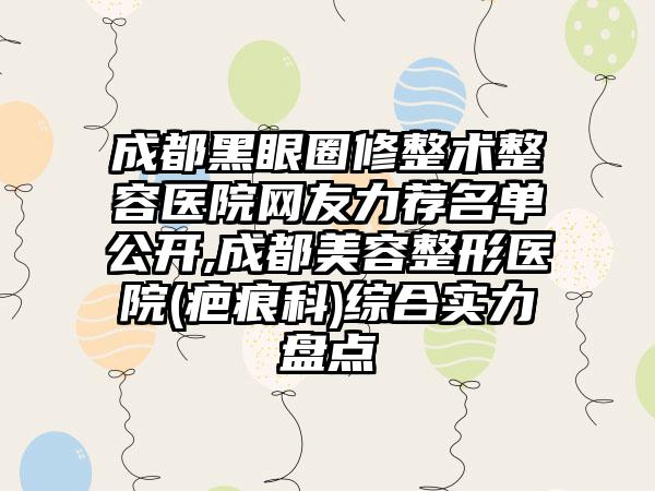 成都黑眼圈修整术整容医院网友力荐名单公开,成都美容整形医院(疤痕科)综合实力盘点