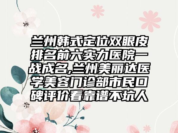 兰州韩式定位双眼皮排名前六实力医院一战成名,兰州美丽达医学美容门诊部市民口碑评价看靠谱不坑人