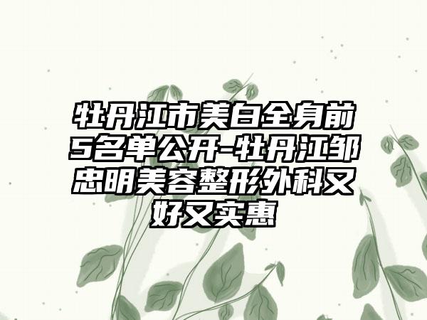 牡丹江市美白全身前5名单公开-牡丹江邹忠明美容整形外科又好又实惠