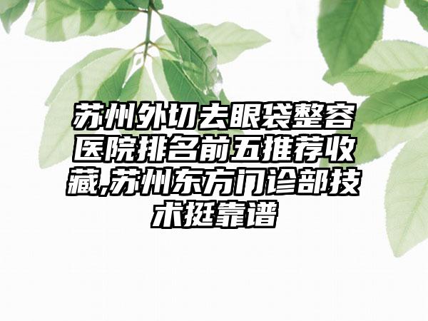 苏州外切去眼袋整容医院排名前五推荐收藏,苏州东方门诊部技术挺靠谱