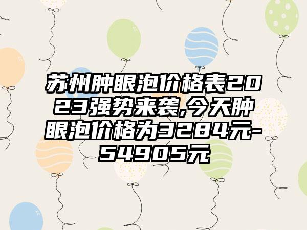 苏州肿眼泡价格表2023强势来袭,今天肿眼泡价格为3284元-54905元