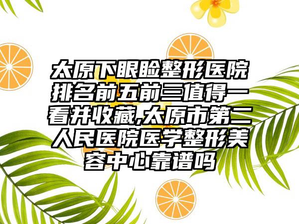 太原下眼睑整形医院排名前五前三值得一看并收藏,太原市第二人民医院医学整形美容中心靠谱吗